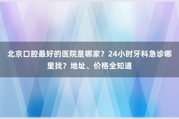北京口腔最好的医院是哪家？24小时牙科急诊哪里找？地址、价格全知道