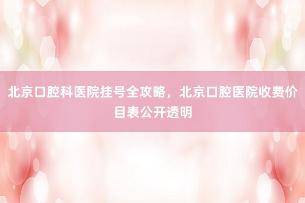 北京口腔科医院挂号全攻略，北京口腔医院收费价目表公开透明