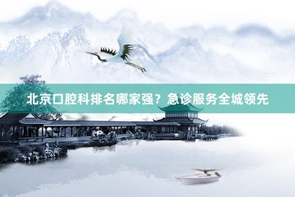 北京口腔科排名哪家强？急诊服务全城领先