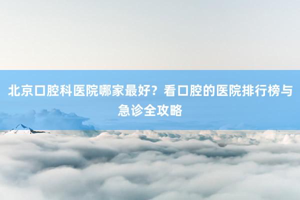 北京口腔科医院哪家最好？看口腔的医院排行榜与急诊全攻略