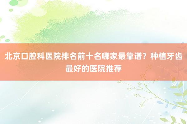 北京口腔科医院排名前十名哪家最靠谱？种植牙齿最好的医院推荐