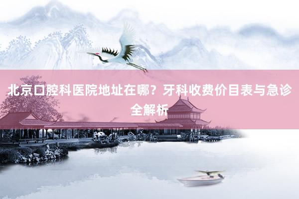 北京口腔科医院地址在哪？牙科收费价目表与急诊全解析