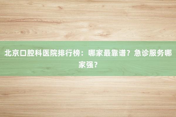 北京口腔科医院排行榜：哪家最靠谱？急诊服务哪家强？