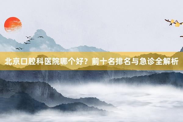 北京口腔科医院哪个好？前十名排名与急诊全解析