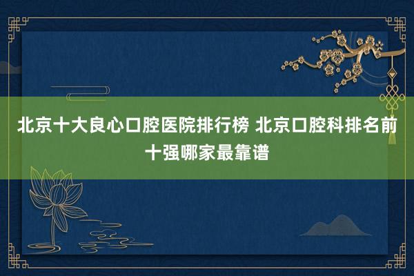 北京十大良心口腔医院排行榜 北京口腔科排名前十强哪家最靠谱