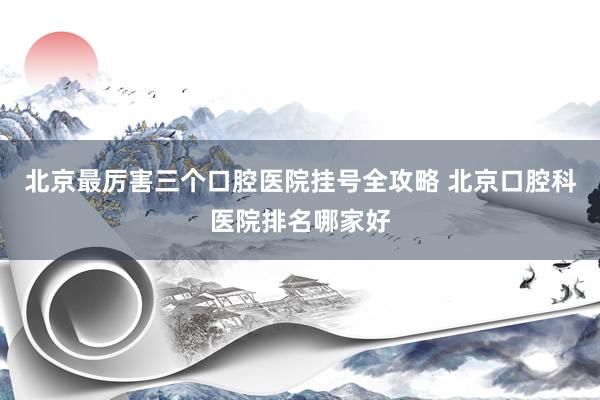 北京最厉害三个口腔医院挂号全攻略 北京口腔科医院排名哪家好