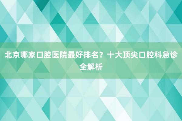 北京哪家口腔医院最好排名？十大顶尖口腔科急诊全解析