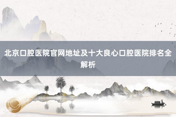 北京口腔医院官网地址及十大良心口腔医院排名全解析