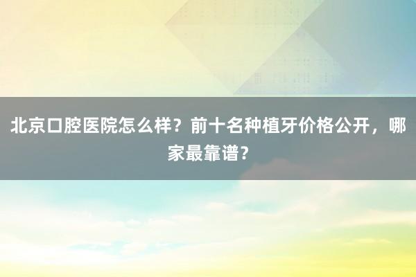 北京口腔医院怎么样？前十名种植牙价格公开，哪家最靠谱？