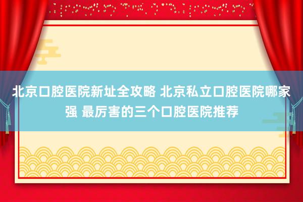 北京口腔医院新址全攻略 北京私立口腔医院哪家强 最厉害的三个口腔医院推荐