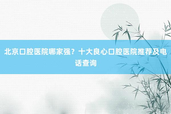 北京口腔医院哪家强？十大良心口腔医院推荐及电话查询