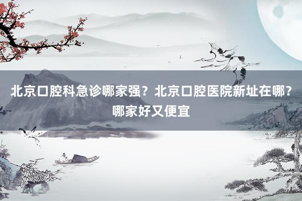 北京口腔科急诊哪家强？北京口腔医院新址在哪？哪家好又便宜