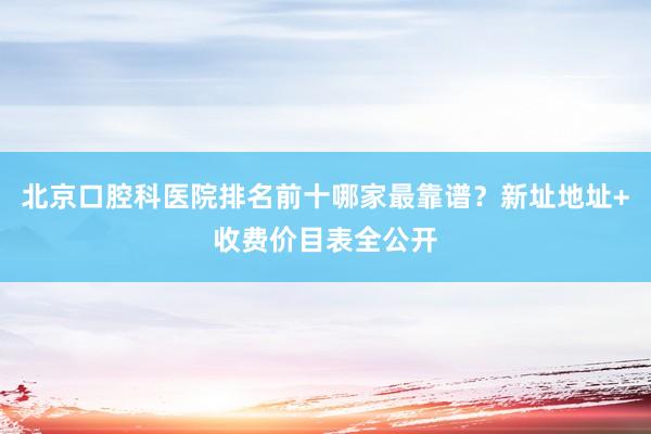 北京口腔科医院排名前十哪家最靠谱？新址地址+收费价目表全公开