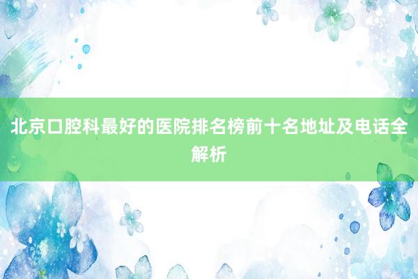 北京口腔科最好的医院排名榜前十名地址及电话全解析