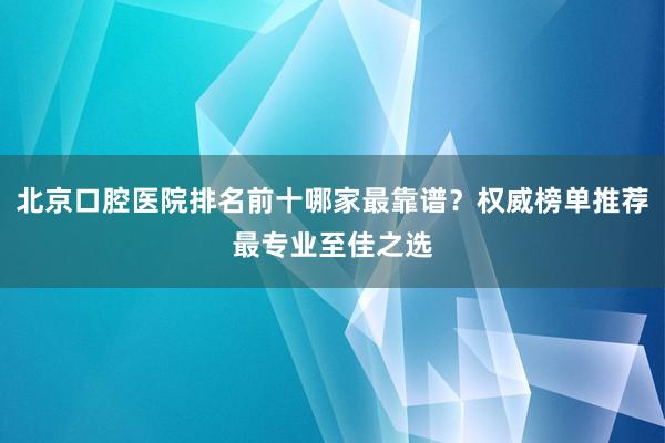 北京口腔医院排名前十哪家最靠谱？权威榜单推荐最专业至佳之选