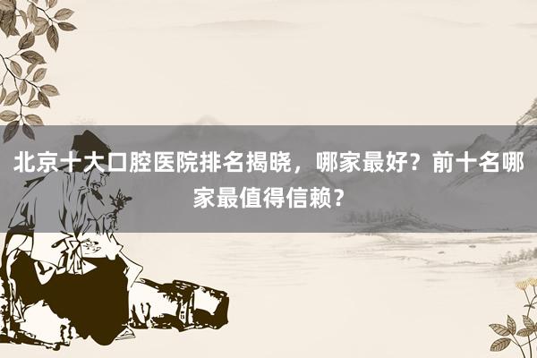 北京十大口腔医院排名揭晓，哪家最好？前十名哪家最值得信赖？