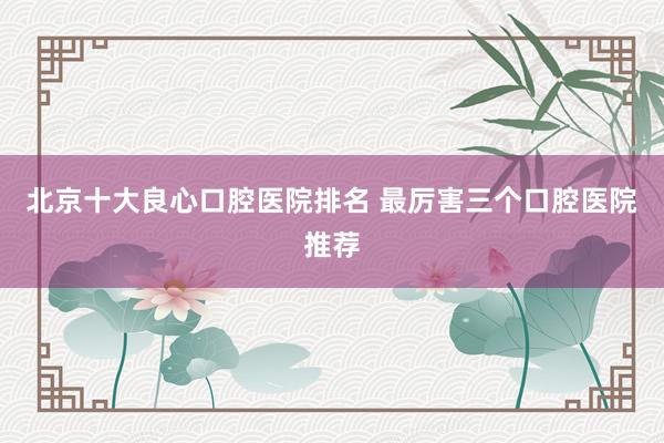 北京十大良心口腔医院排名 最厉害三个口腔医院推荐