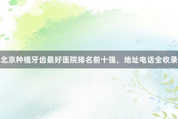 北京种植牙齿最好医院排名前十强，地址电话全收录