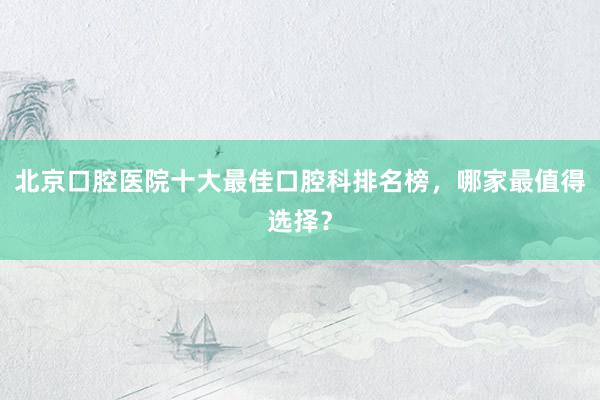 北京口腔医院十大最佳口腔科排名榜，哪家最值得选择？