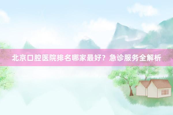 北京口腔医院排名哪家最好？急诊服务全解析