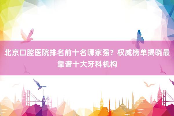 北京口腔医院排名前十名哪家强？权威榜单揭晓最靠谱十大牙科机构
