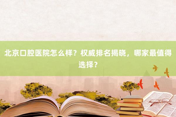 北京口腔医院怎么样？权威排名揭晓，哪家最值得选择？
