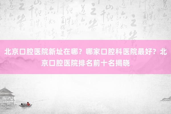北京口腔医院新址在哪？哪家口腔科医院最好？北京口腔医院排名前十名揭晓
