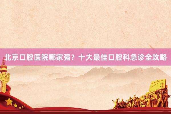 北京口腔医院哪家强？十大最佳口腔科急诊全攻略
