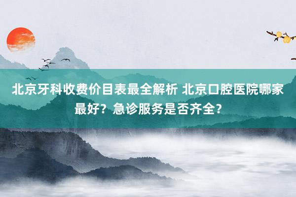 北京牙科收费价目表最全解析 北京口腔医院哪家最好？急诊服务是否齐全？
