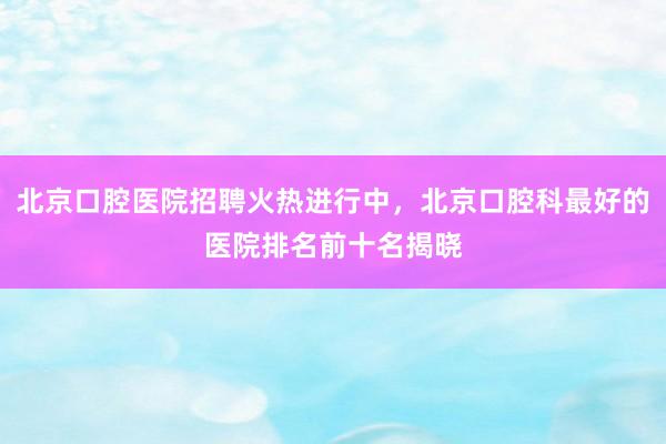 北京口腔医院招聘火热进行中，北京口腔科最好的医院排名前十名揭晓