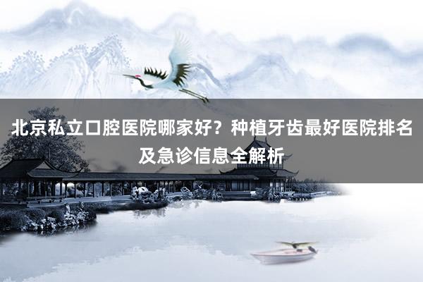 北京私立口腔医院哪家好？种植牙齿最好医院排名及急诊信息全解析