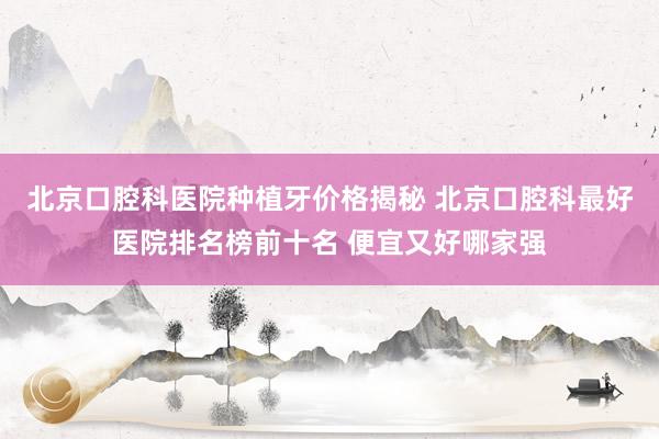 北京口腔科医院种植牙价格揭秘 北京口腔科最好医院排名榜前十名 便宜又好哪家强