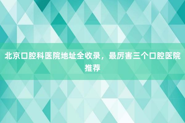 北京口腔科医院地址全收录，最厉害三个口腔医院推荐