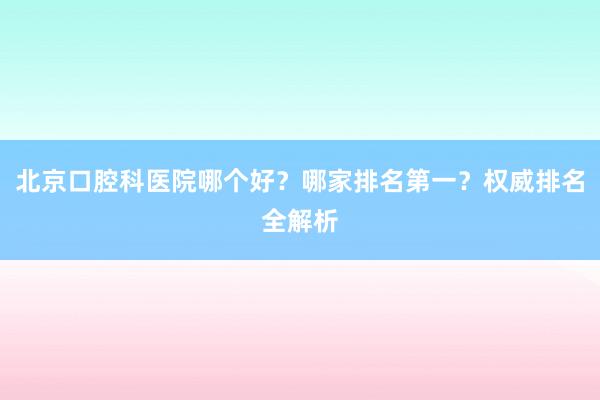 北京口腔科医院哪个好？哪家排名第一？权威排名全解析