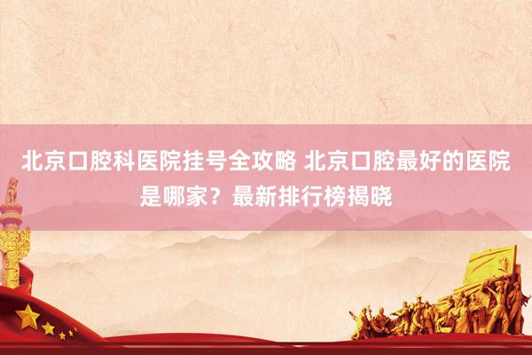 北京口腔科医院挂号全攻略 北京口腔最好的医院是哪家？最新排行榜揭晓