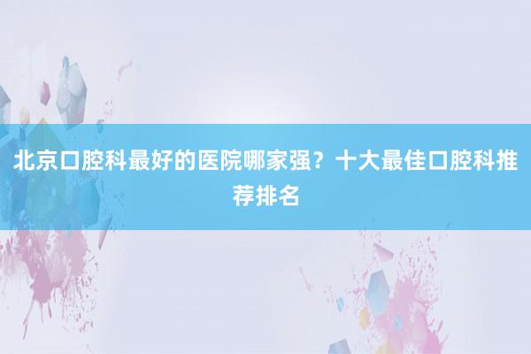 北京口腔科最好的医院哪家强？十大最佳口腔科推荐排名