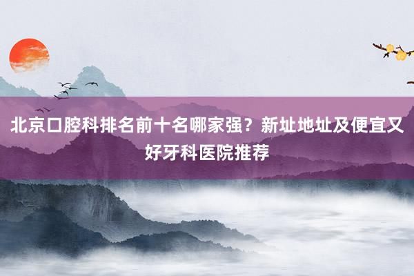 北京口腔科排名前十名哪家强？新址地址及便宜又好牙科医院推荐