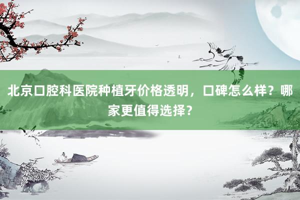 北京口腔科医院种植牙价格透明，口碑怎么样？哪家更值得选择？
