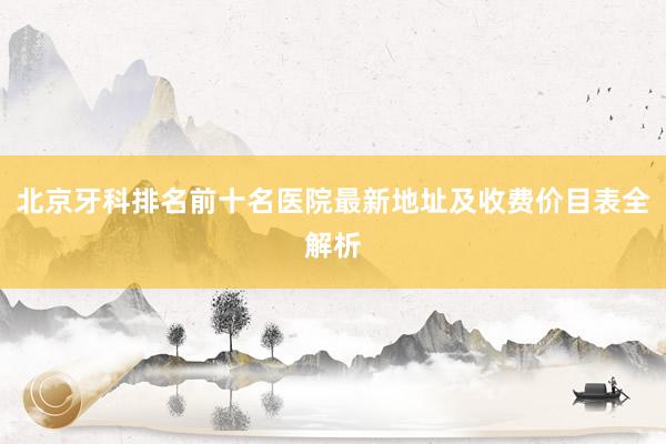 北京牙科排名前十名医院最新地址及收费价目表全解析
