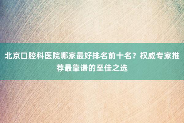 北京口腔科医院哪家最好排名前十名？权威专家推荐最靠谱的至佳之选