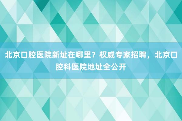 北京口腔医院新址在哪里？权威专家招聘，北京口腔科医院地址全公开