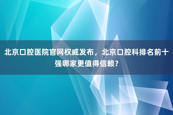 北京口腔医院官网权威发布，北京口腔科排名前十强哪家更值得信赖？