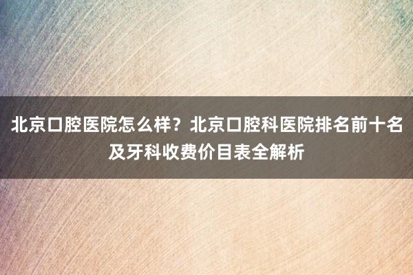 北京口腔医院怎么样？北京口腔科医院排名前十名及牙科收费价目表全解析