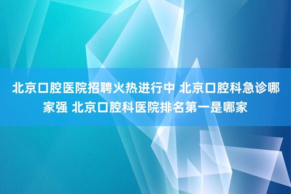 北京口腔医院招聘火热进行中 北京口腔科急诊哪家强 北京口腔科医院排名第一是哪家