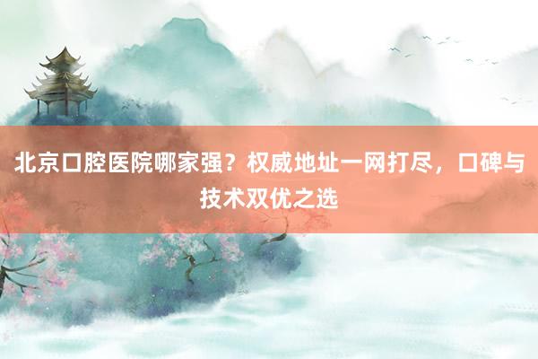 北京口腔医院哪家强？权威地址一网打尽，口碑与技术双优之选