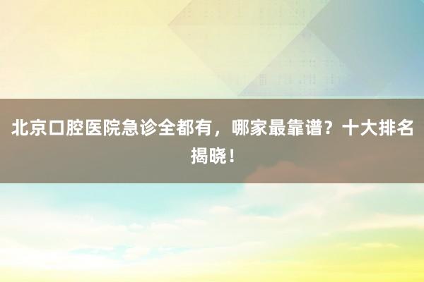北京口腔医院急诊全都有，哪家最靠谱？十大排名揭晓！