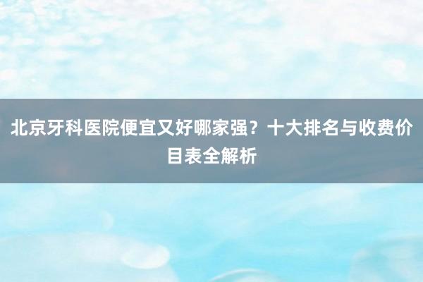 北京牙科医院便宜又好哪家强？十大排名与收费价目表全解析