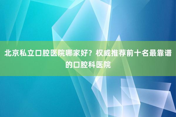 北京私立口腔医院哪家好？权威推荐前十名最靠谱的口腔科医院