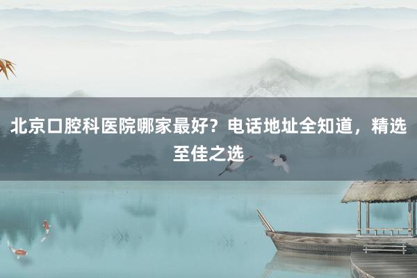 北京口腔科医院哪家最好？电话地址全知道，精选至佳之选