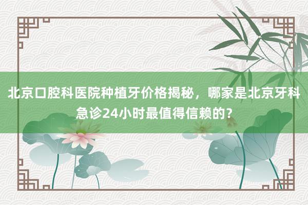 北京口腔科医院种植牙价格揭秘，哪家是北京牙科急诊24小时最值得信赖的？
